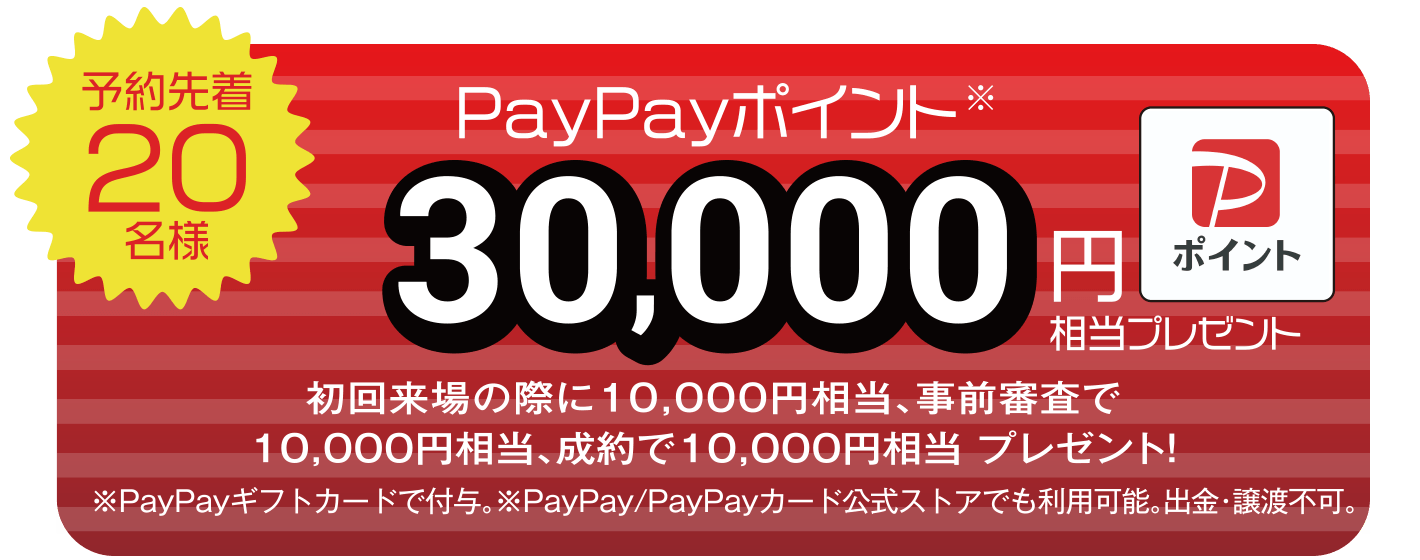 【予約先着20名様】PayPayポイント30,000円相当プレゼント（初回来場の際に10,000円相当、事前審査で10,000円相当、成約で10,000円相当 プレゼント！） ※PayPayギフトカードで付与。※PayPay/PayPayカード公式ストアでも利用可能。出勤・譲渡不可。