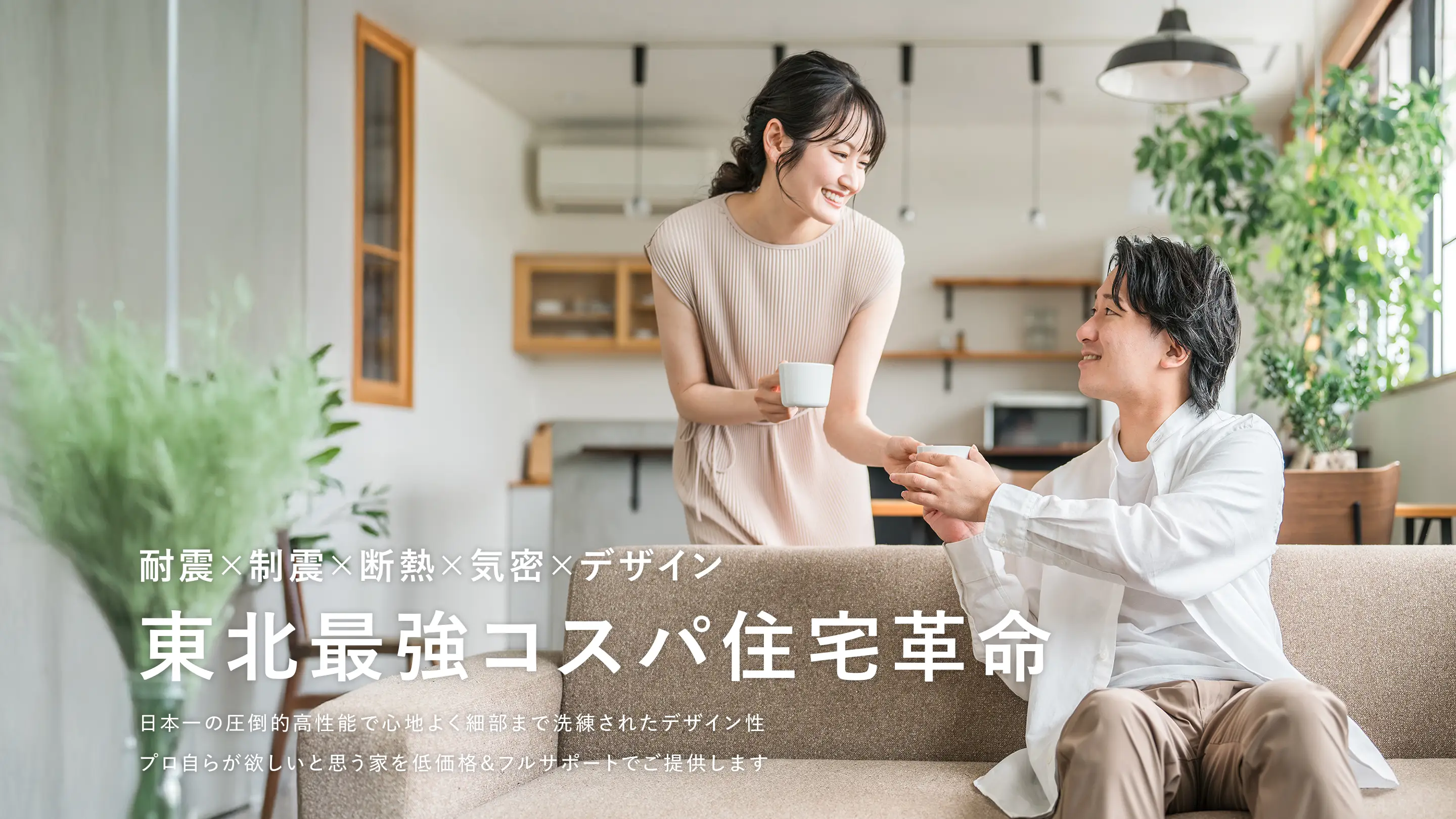 耐震×制震×断熱×気密×デザイン 東北最強コスパ住宅革命 日本一の圧倒的高性能で心地よく細部まで洗練されたデザイン性 プロ自らが欲しいと思う家を低価格&フルサポートでご提供します