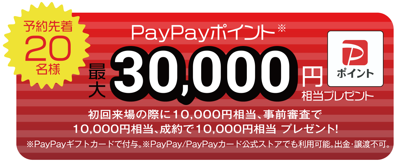【予約先着20名様】PayPayポイント最大30,000円相当プレゼント（初回来場の際に10,000円相当、事前審査で10,000円相当、成約で10,000円相当 プレゼント！） ※PayPayギフトカードで付与。※PayPay/PayPayカード公式ストアでも利用可能。出勤・譲渡不可。